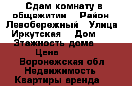 Сдам комнату в общежитии  › Район ­ Левобережный › Улица ­ Иркутская  › Дом ­ 11 › Этажность дома ­ 5 › Цена ­ 7 000 - Воронежская обл. Недвижимость » Квартиры аренда   . Воронежская обл.